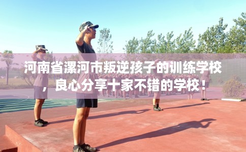 河南省漯河市叛逆孩子的训练学校,良心分享十家不错的学校! 河南省漯河市叛逆孩子的训练学校,良心分享十家不错的学校!