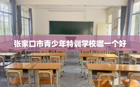 张家口市青少年特训学校哪一个好 张家口市青少年特训学校哪一个好