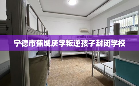 宁德市蕉城厌学叛逆孩子封闭学校 宁德市蕉城厌学叛逆孩子封闭学校