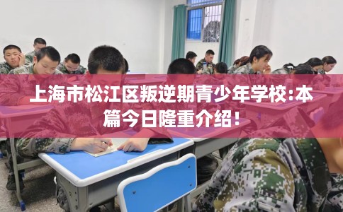 上海市松江区叛逆期青少年学校:本篇今日隆重介绍! 上海市松江区叛逆期青少年学校:本篇今日隆重介绍!