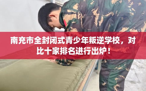南充市全封闭式青少年叛逆学校，对比十家排名进行出炉！
