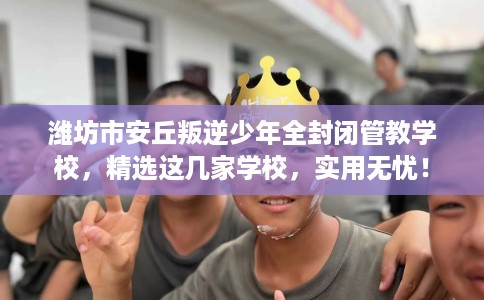 潍坊市安丘叛逆少年全封闭管教学校，精选这几家学校，实用无忧！