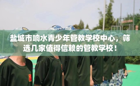 盐城市响水青少年管教学校中心，筛选几家值得信赖的管教学校！