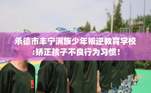 承德市丰宁满族少年叛逆教育学校:矫正孩子不良行为习惯！