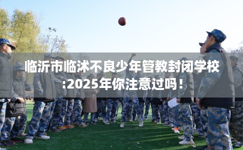 临沂市临沭不良少年管教封闭学校:2025年你注意过吗! 临沂市临沭不良少年管教封闭学校:2025年你注意过吗!