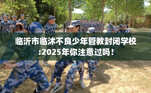 临沂市临沭不良少年管教封闭学校:2025年你注意过吗！
