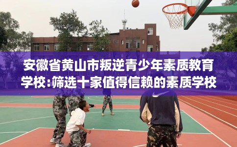 安徽省黄山市叛逆青少年素质教育学校:筛选十家值得信赖的素质学校！