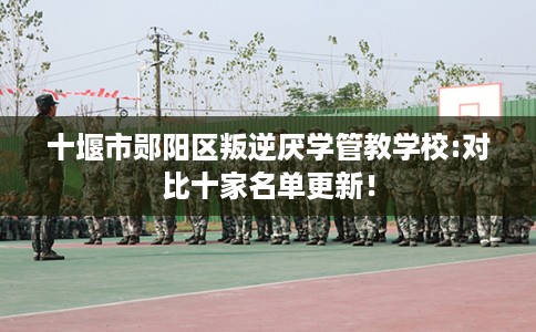十堰市郧阳区叛逆厌学管教学校:对比十家名单更新！
