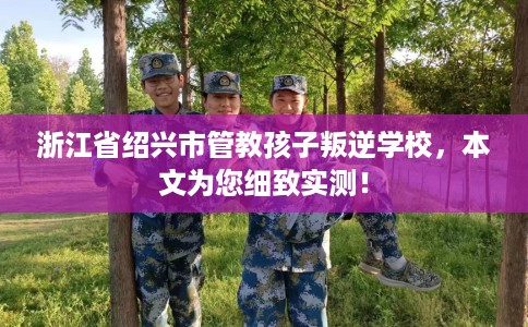 浙江省绍兴市管教孩子叛逆学校，本文为您细致实测！