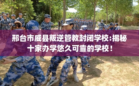 邢台市威县叛逆管教封闭学校:揭秘十家办学悠久可靠的学校！