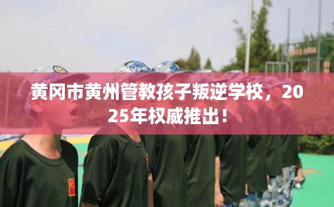 黄冈市黄州管教孩子叛逆学校，2025年权威推出！