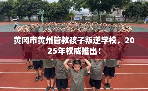黄冈市黄州管教孩子叛逆学校，2025年权威推出！