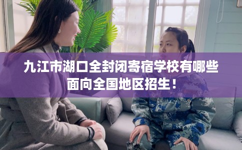 九江市湖口全封闭寄宿学校有哪些面向全国地区招生！