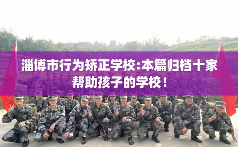 淄博市行为矫正学校:本篇归档十家帮助孩子的学校! 淄博市行为矫正学校:本篇归档十家帮助孩子的学校!