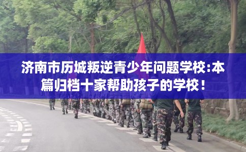 济南市历城叛逆青少年问题学校:本篇归档十家帮助孩子的学校！