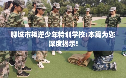 聊城市叛逆少年特训学校:本篇为您深度揭示!