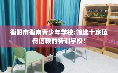 衡阳市衡南青少年学校:筛选十家值得信赖的特训学校！