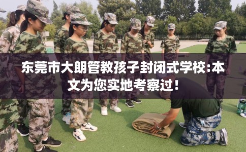 东莞市大朗管教孩子封闭式学校:本文为您实地考察过！