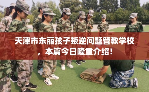 天津市东丽孩子叛逆问题管教学校,本篇今日隆重介绍! 天津市东丽孩子叛逆问题管教学校,本篇今日隆重介绍!