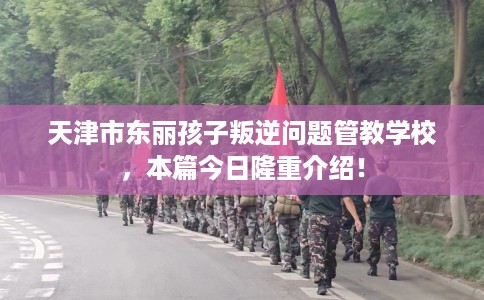 天津市东丽孩子叛逆问题管教学校,本篇今日隆重介绍! 天津市东丽孩子叛逆问题管教学校,本篇今日隆重介绍!
