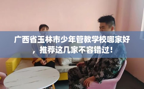 广西省玉林市少年管教学校哪家好，推荐这几家不容错过！