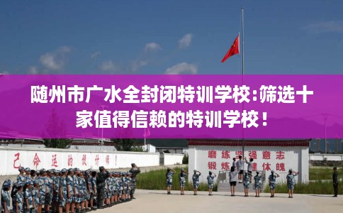 随州市广水全封闭特训学校:筛选十家值得信赖的特训学校! 随州市广水全封闭特训学校:筛选十家值得信赖的特训学校!