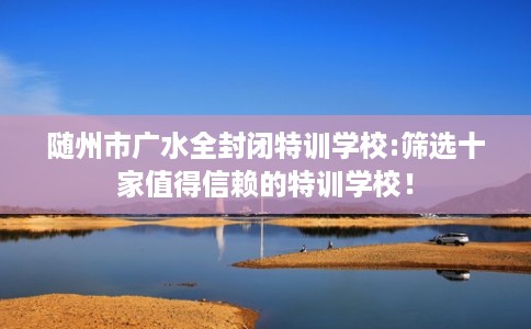 随州市广水全封闭特训学校:筛选十家值得信赖的特训学校! 随州市广水全封闭特训学校:筛选十家值得信赖的特训学校!