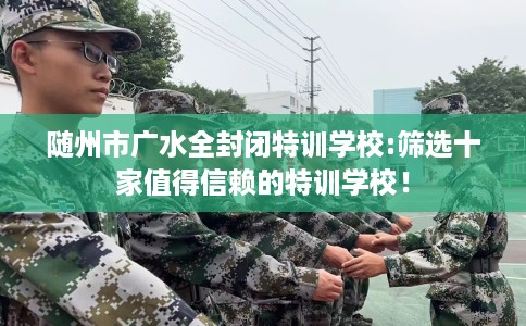 随州市广水全封闭特训学校:筛选十家值得信赖的特训学校! 随州市广水全封闭特训学校:筛选十家值得信赖的特训学校!