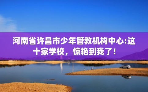 河南省许昌市少年管教机构中心:这十家学校,惊艳到我了! 河南省许昌市少年管教机构中心:这十家学校,惊艳到我了!