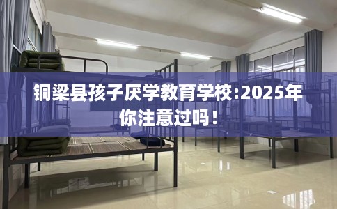 铜梁县孩子厌学教育学校:2025年你注意过吗！