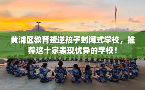 黄浦区教育叛逆孩子封闭式学校,推荐这十家表现优异的学校! 黄浦区教育叛逆孩子封闭式学校,推荐这十家表现优异的学校!