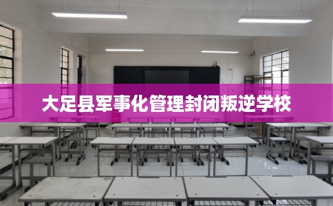 大足县军事化管理封闭叛逆学校 大足县军事化管理封闭叛逆学校