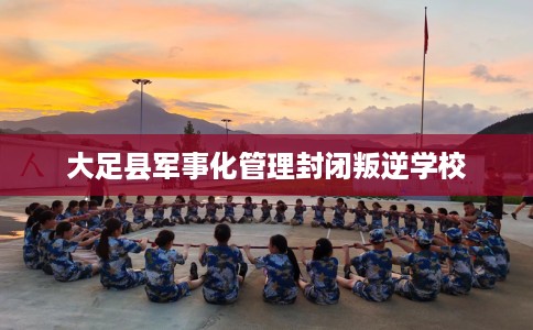 大足县军事化管理封闭叛逆学校 大足县军事化管理封闭叛逆学校