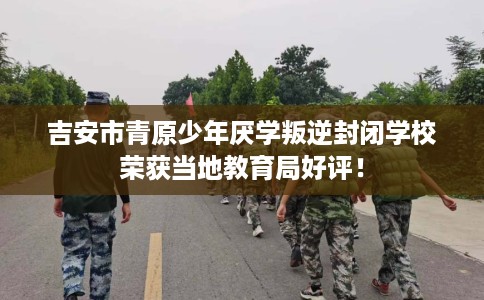 吉安市青原少年厌学叛逆封闭学校荣获当地教育局好评! 吉安市青原少年厌学叛逆封闭学校荣获当地教育局好评!