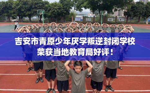 吉安市青原少年厌学叛逆封闭学校荣获当地教育局好评! 吉安市青原少年厌学叛逆封闭学校荣获当地教育局好评!
