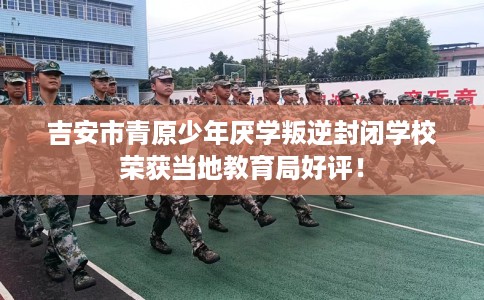 吉安市青原少年厌学叛逆封闭学校荣获当地教育局好评! 吉安市青原少年厌学叛逆封闭学校荣获当地教育局好评!