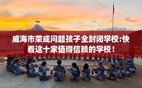 威海市荣成问题孩子全封闭学校:快看这十家值得信赖的学校! 威海市荣成问题孩子全封闭学校:快看这十家值得信赖的学校!