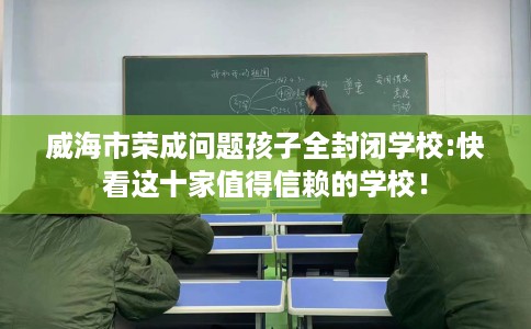 威海市荣成问题孩子全封闭学校:快看这十家值得信赖的学校! 威海市荣成问题孩子全封闭学校:快看这十家值得信赖的学校!
