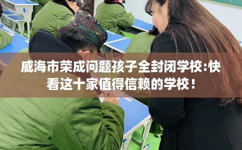 威海市荣成问题孩子全封闭学校:快看这十家值得信赖的学校! 威海市荣成问题孩子全封闭学校:快看这十家值得信赖的学校!