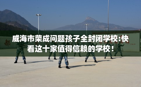 威海市荣成问题孩子全封闭学校:快看这十家值得信赖的学校！