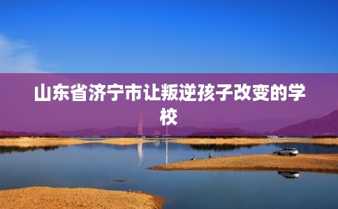 山东省济宁市让叛逆孩子改变的学校