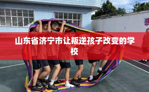 山东省济宁市让叛逆孩子改变的学校