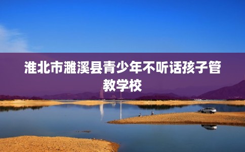 淮北市濉溪县青少年不听话孩子管教学校