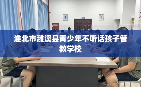 淮北市濉溪县青少年不听话孩子管教学校