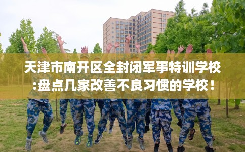 天津市南开区全封闭军事特训学校:盘点几家改善不良习惯的学校! 天津市南开区全封闭军事特训学校:盘点几家改善不良习惯的学校!