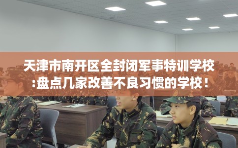 天津市南开区全封闭军事特训学校:盘点几家改善不良习惯的学校！