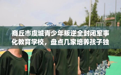 商丘市虞城青少年叛逆全封闭军事化教育学校，盘点几家培养孩子独立能力学校！