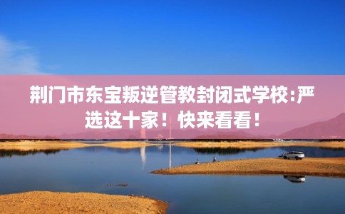 荆门市东宝叛逆管教封闭式学校:严选这十家！快来看看！