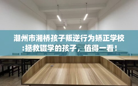 潮州市湘桥孩子叛逆行为矫正学校:拯救辍学的孩子,值得一看! 潮州市湘桥孩子叛逆行为矫正学校:拯救辍学的孩子,值得一看!