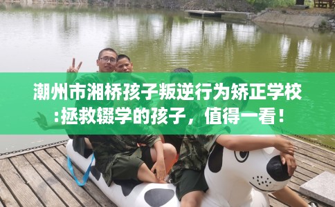 潮州市湘桥孩子叛逆行为矫正学校:拯救辍学的孩子，值得一看！